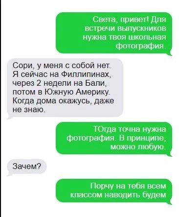 Света, привет! Для встречи выпускников нужна твоя школьная фотография. Сори, у меня с собой нет. Я сейчас на Филлипинах, через 2 недели на Бали, потом в Южную Америку. Когда дома окажусь, даже не знаю. ТОгда точна нужна фотография. В принципе, можно любую. Зачем? Порчу на тебя всем классом наводить будем