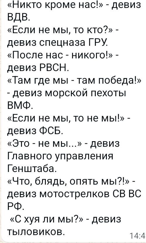 «Никто кроме нас!» - девиз ВДВ.
«Если не мы, то кто?» - девиз спецназа ГРУ.
«После нас - никого!» - девиз РВСН.
«Там где мы - там победа!» - девиз морской пехоты ВМФ.
«Если не мы, то не мы!» - девиз ФСБ.
«Это - не мы...» - девиз Главного управления Генштаба.
«Что, блядь, опять мы?!» - девиз мотострелков СВ ВС РФ.
«С хуя ли мы?» - девиз тыловиков.