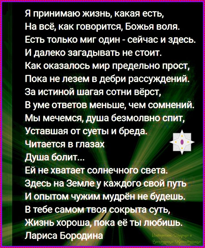 Я принимаю жизнь, какая есть, На всё, как говорится, Божья воля. Есть только миг один - сейчас и здесь. И далеко загадывать не стоит. Как оказалось мир предельно прост, Пока не лезем в дебри рассуждений. За истиной шагая сотни вёрст, В уме ответов меньше, чем сомнений. Мы мечемся, душа безмолвно спит, Уставшая от суеты и бреда. Читается в глазах