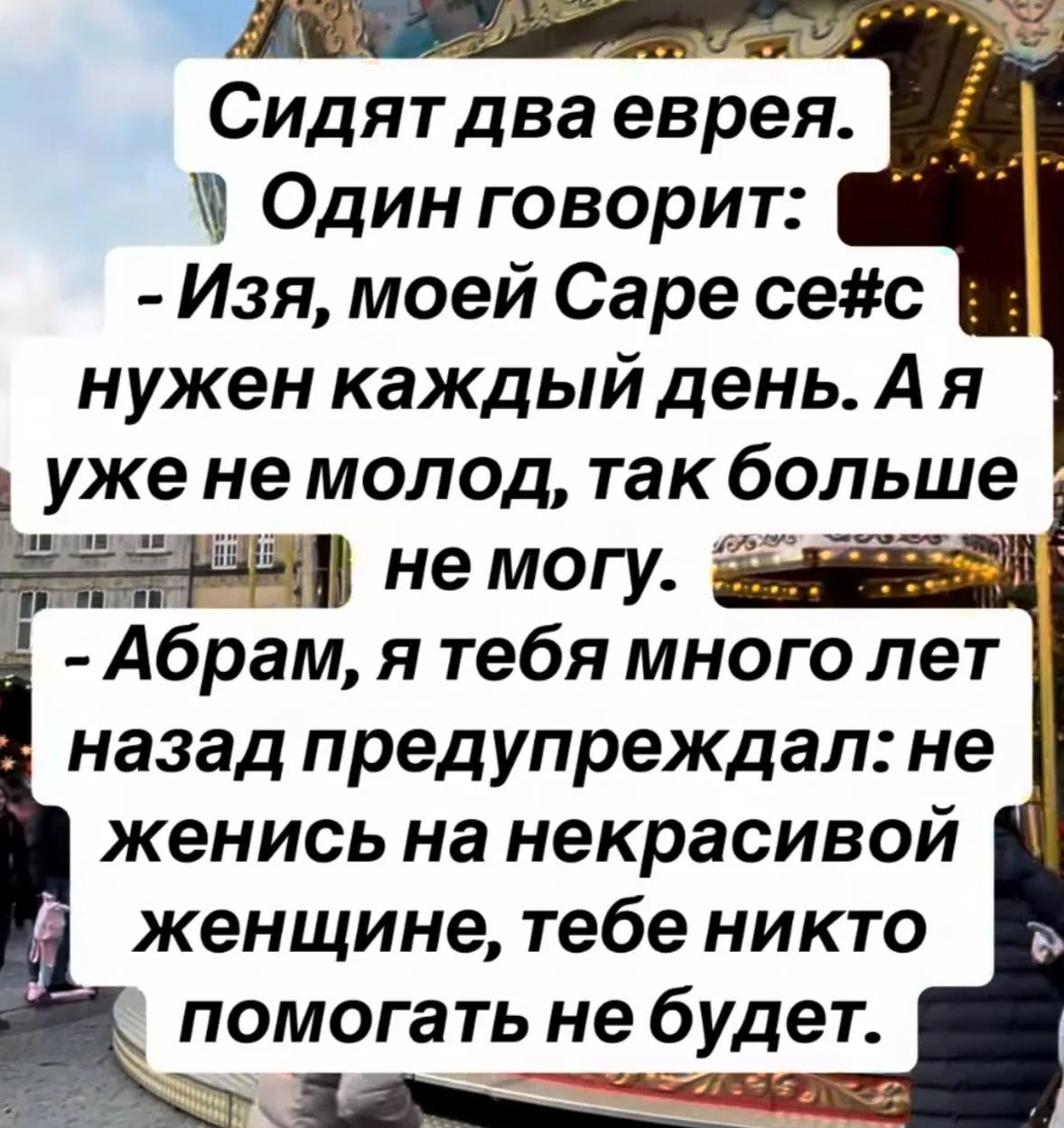 Сидят два еврея. Один говорит: - Изя, моей Саре секс нужен каждый день. А я уже не молод, так больше не могу. - Абрам, я тебя много лет назад предупреждал: не женись на некрасивой женщине, тебе никто помогать не будет.