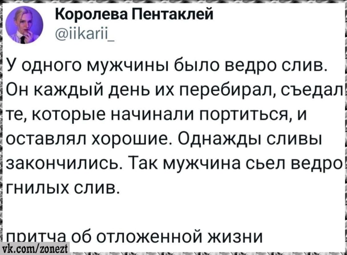 Королева Пентаклей @iikarii_ У одного мужчины было ведро слив. Он каждый день их перебирал, съедал те, которые начинали портиться, и оставлял хорошие. Однажды сливы закончились. Так мужчина съел ведро гнилых слив. притча об отложенной жизни