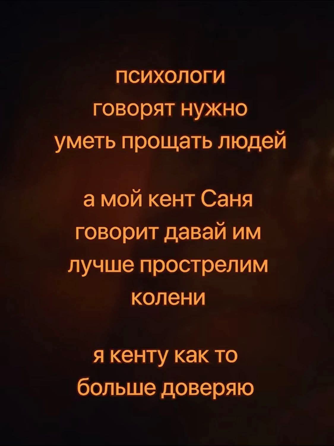 Психологи говорят нужно уметь прощать людей, а мой кент Саня говорит давай им лучше прострелим колени. Я кенту как-то больше доверяю.