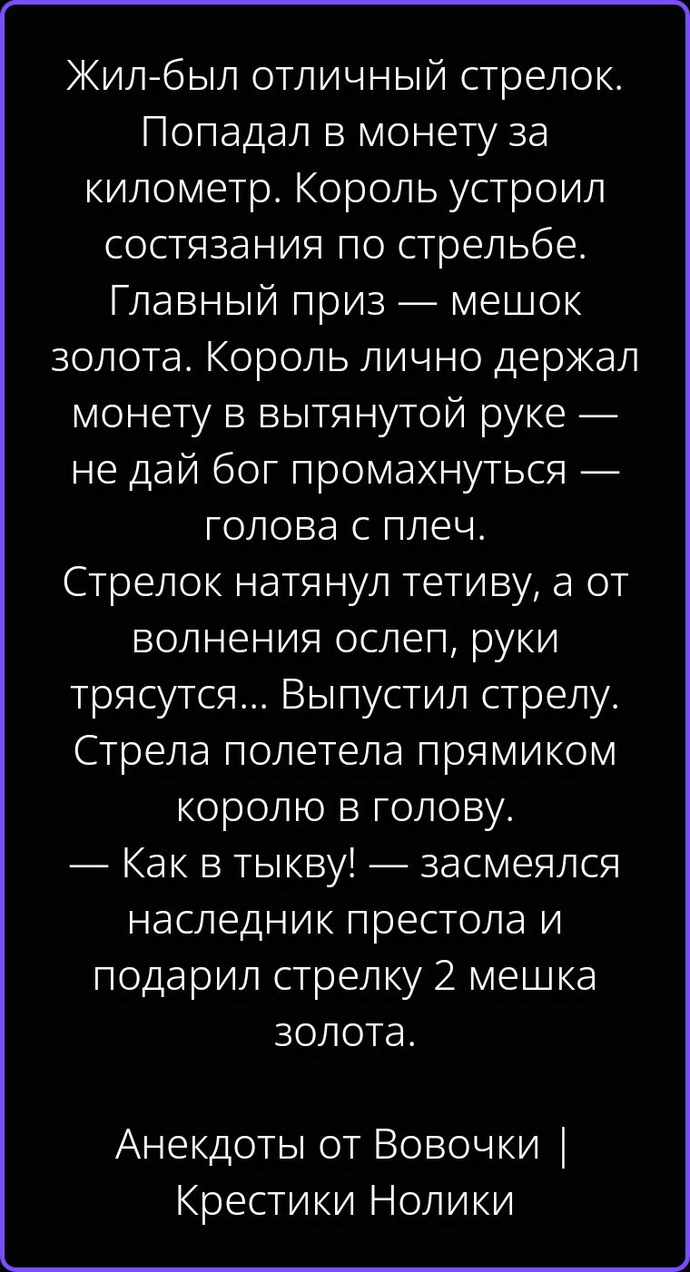 Жил-был отличный стрелок. Попадал в монету за километр. Король устроил состязания по стрельбе. Главный приз — мешок золота. Король лично держал монету в вытянутой руке — не дай бог промахнуться — голова с плеч. Стрелок натянул тетиву, а от волнения ослеп, руки трясутся... Выпустил стрелу. Стрела полетела прямиком королю в голову. — Как в тыкву! —