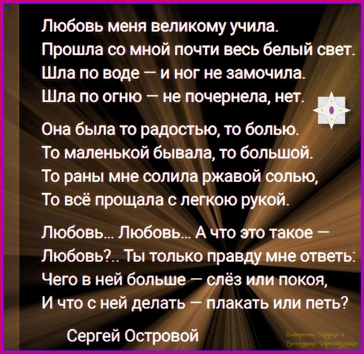 Любовь меня великому учила. Прошла со мной почти весь белый свет. Шла по воде — и ног не замочила. Шла по огню — не почернела, нет. Она была то радостью, то болью. То маленькой бывала, то большой. То раны мне солила ржавой солью, То всё прощала с легкою рукой. Любовь... Любовь... А что это такое — Любовь?.. Ты только правду мне ответь: Чего в ней
