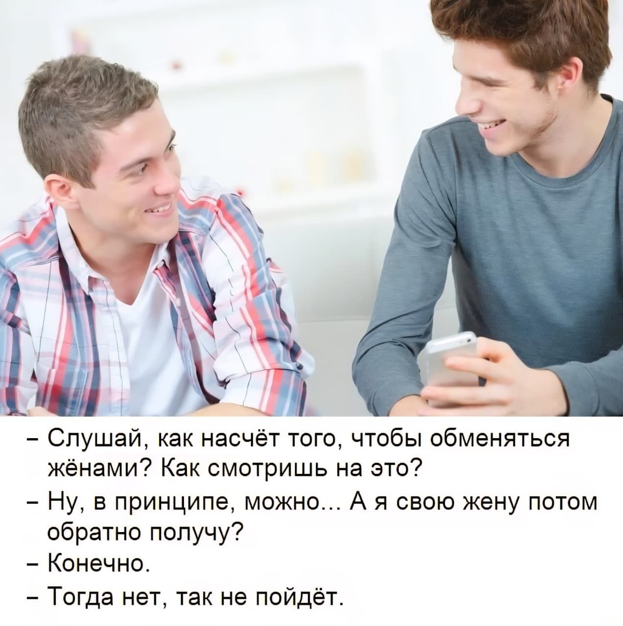 - Слушай, как насчёт того, чтобы обменяться жёнами? Как смотришь на это?
- Ну, в принципе, можно... А я свою жену потом обратно получу?
- Конечно.
- Тогда нет, так не пойдёт.