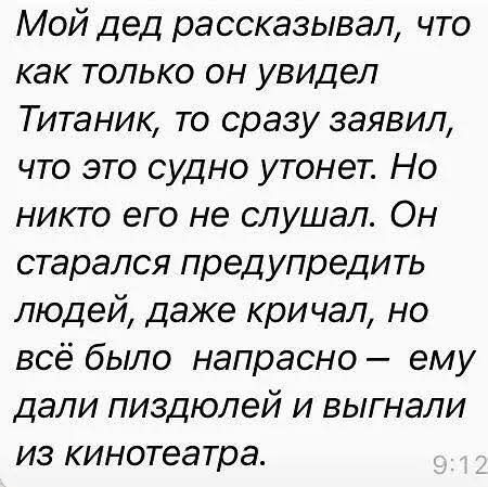 Мой дед рассказывал, что как только он увидел Титаник, то сразу заявил, что это судно утонет. Но никто его не слушал. Он старался предупредить людей, даже кричал, но всё было напрасно – ему дали пиздюлей и выгнали из кинотеатра. 9:12