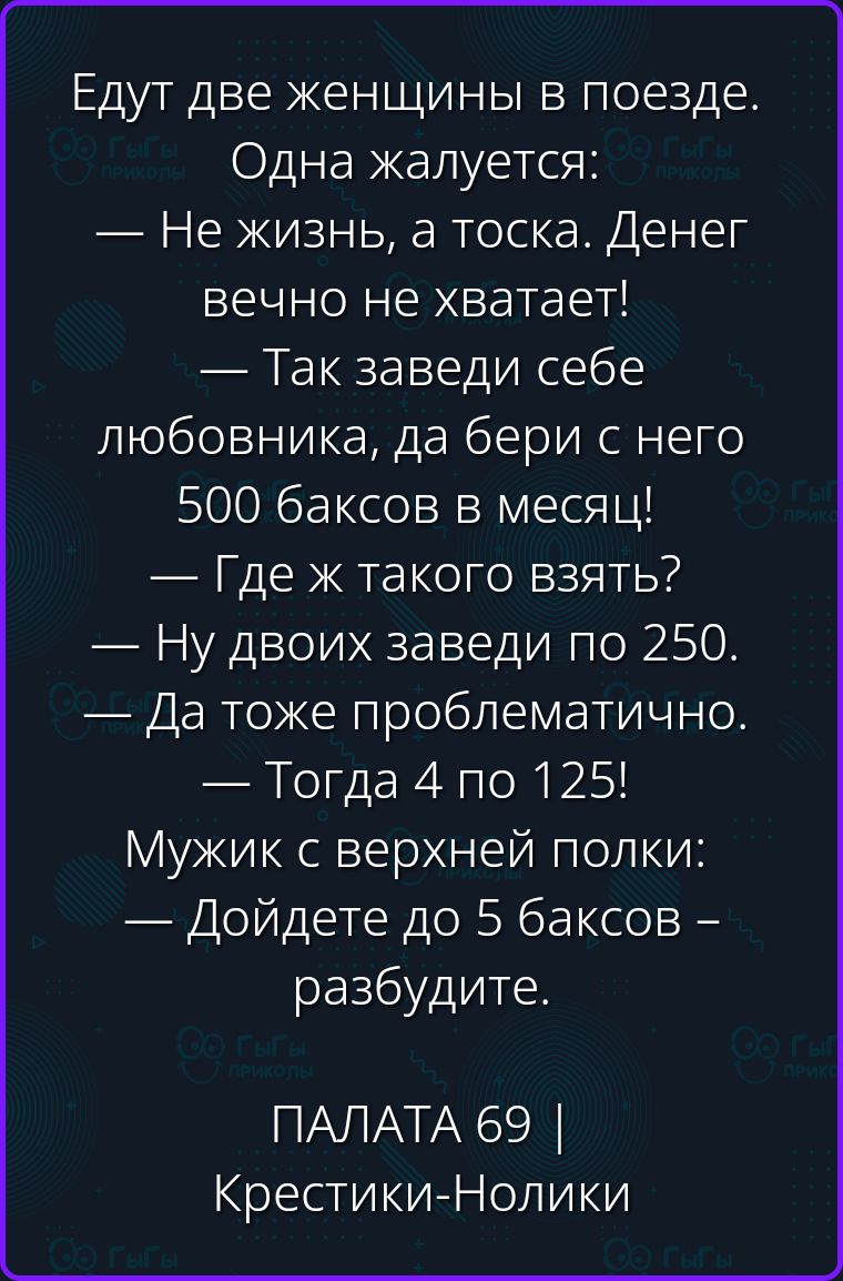 Едут две женщины в поезде. Одна жалуется: — Не жизнь, а тоска. Денег вечно не хватает! — Так заведи себе любовника, да бери с него 500 баксов в месяц! — Где ж такого взять? — Ну двоих заведи по 250. — Да тоже проблематично. — Тогда 4 по 125! Мужик с верхней полки: — Дойдете до 5 баксов - разбудите.