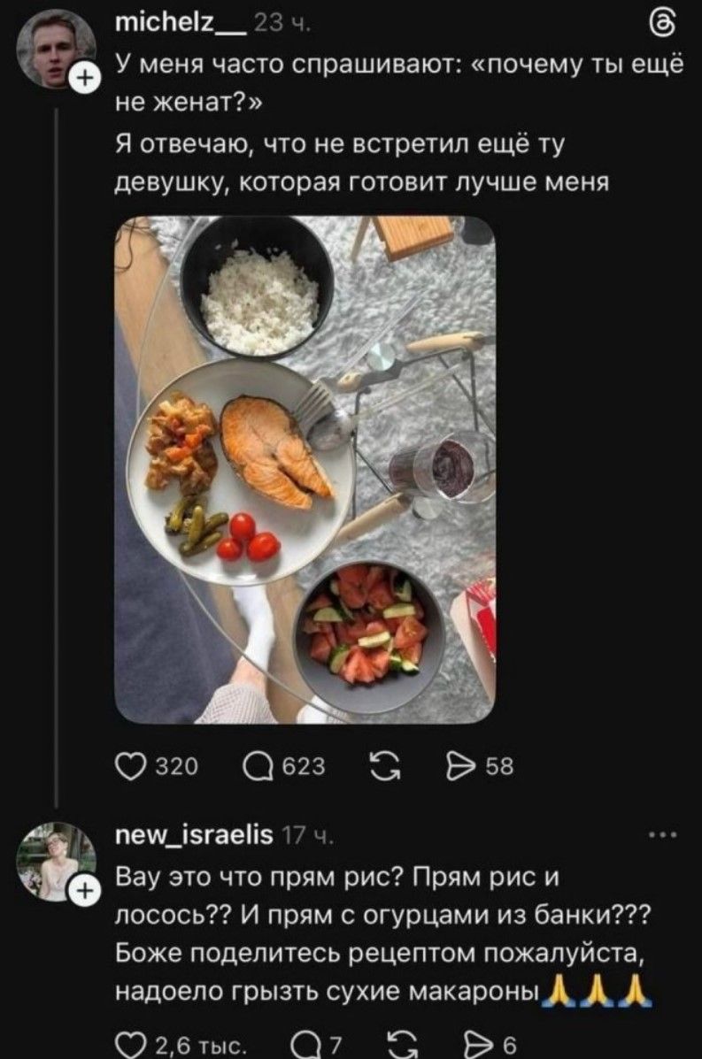 michelz__ 23 ч. У меня часто спрашивают: «почему ты ещё не женат?» Я отвечаю, что не встретил ещё ту девушку, которая готовит лучше меня new_israelis 17 ч. Вау это что прям рис? Прям рис и лосось?? И прям с огурцами из банки??? Боже поделитесь рецептом пожалуйста, надоело грызть сухие макароны 🙏🙏🙏
