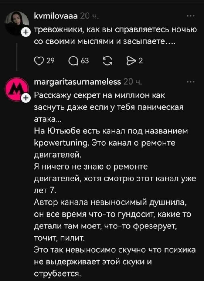 kvmilovaaa 20 ч. тревожники, как вы справляетесь ночью со своими мыслями и засыпаете.... margaritasurnameless 20 ч. Расскажу секрет на миллион как заснуть даже если у тебя паническая атака... На Ютьюбе есть канал под названием kpowertuning. Это канал о ремонте двигателей. Я ничего не знаю о ремонте двигателей, хотя смотрю этот канал уже лет 7.