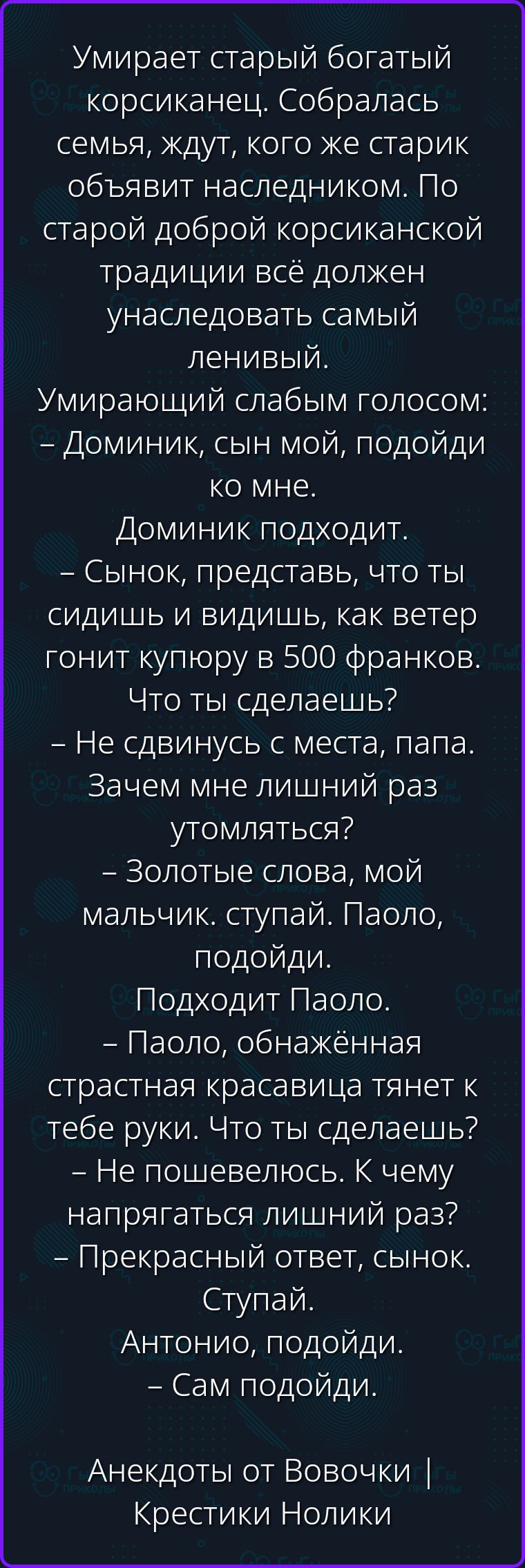 Умирает старый богатый корсиканец. Собралась семья, ждут, кого же старик объявит наследником. По старой доброй корсиканской традиции всё должен унаследовать самый ленивый. Умирающий слабым голосом: – Доминик, сын мой, подойди ко мне. Доминик подходит. – Сынок, представь, что ты сидишь и видишь, как ветер гонит купюру в 500 франков. Что ты