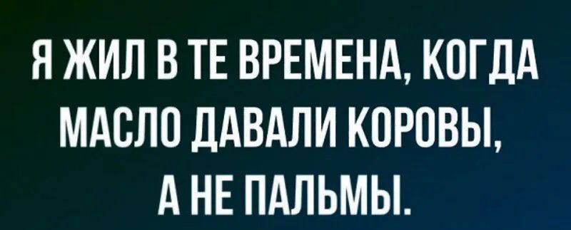 Я ЖИЛ В ТЕ ВРЕМЕНА, КОГДА МАСЛО ДАВАЛИ КОРОВЫ, А НЕ ПАЛЬМЫ.