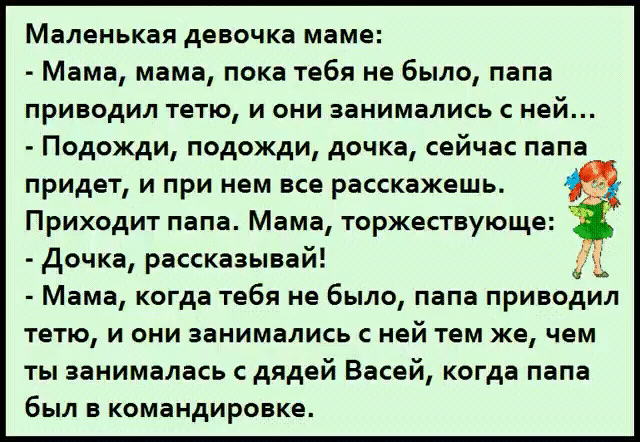 Маленькая девочка маме: - Мама, мама, пока тебя не было, папа приводил тетю, и они занимались с ней... - Подожди, подожди, дочка, сейчас папа придет, и при нем все расскажешь. Приходит папа. Мама, торжествующе: - Дочка, рассказывай! - Мама, когда тебя не было, папа приводил тетю, и они занимались с ней тем же, чем ты занималась с дядей Васей,