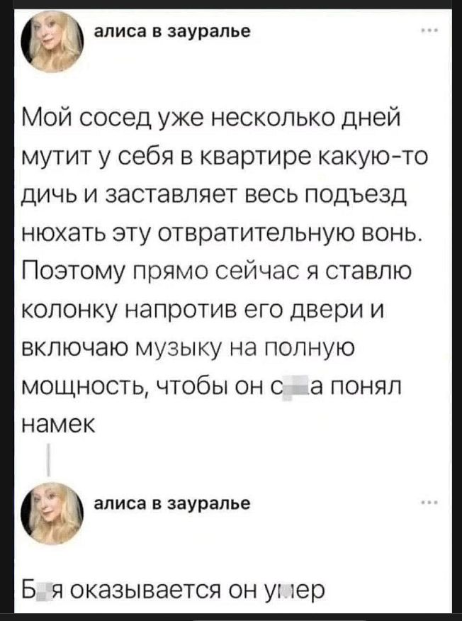 алиса в зауралье
Мой сосед уже несколько дней мутит у себя в квартире какую-то дичь и заставляет весь подъезд нюхать эту отвратительную вонь. Поэтому прямо сейчас я ставлю колонку напротив его двери и включаю музыку на полную мощность, чтобы он с*ка понял намек
алиса в зауралье
Б*я оказывается он умер