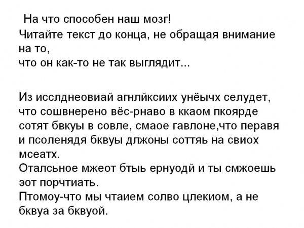 На что способен наш мозг! Читайте текст до конца, не обращая внимание на то, что он как-то не так выглядит... Из исслднеовиай агнлйксиих унёых селудет, что сошвнерено вёс-рнаво в ккаом пкоярде сотят бвкуы в совле, смаое гавлоне,что перавя и псоленядя бквиуы длжоны соттяь на свиох мсеатх. Отальсоное мжеот бтыь ернуойд и ты смжоешь эот порчтиать.