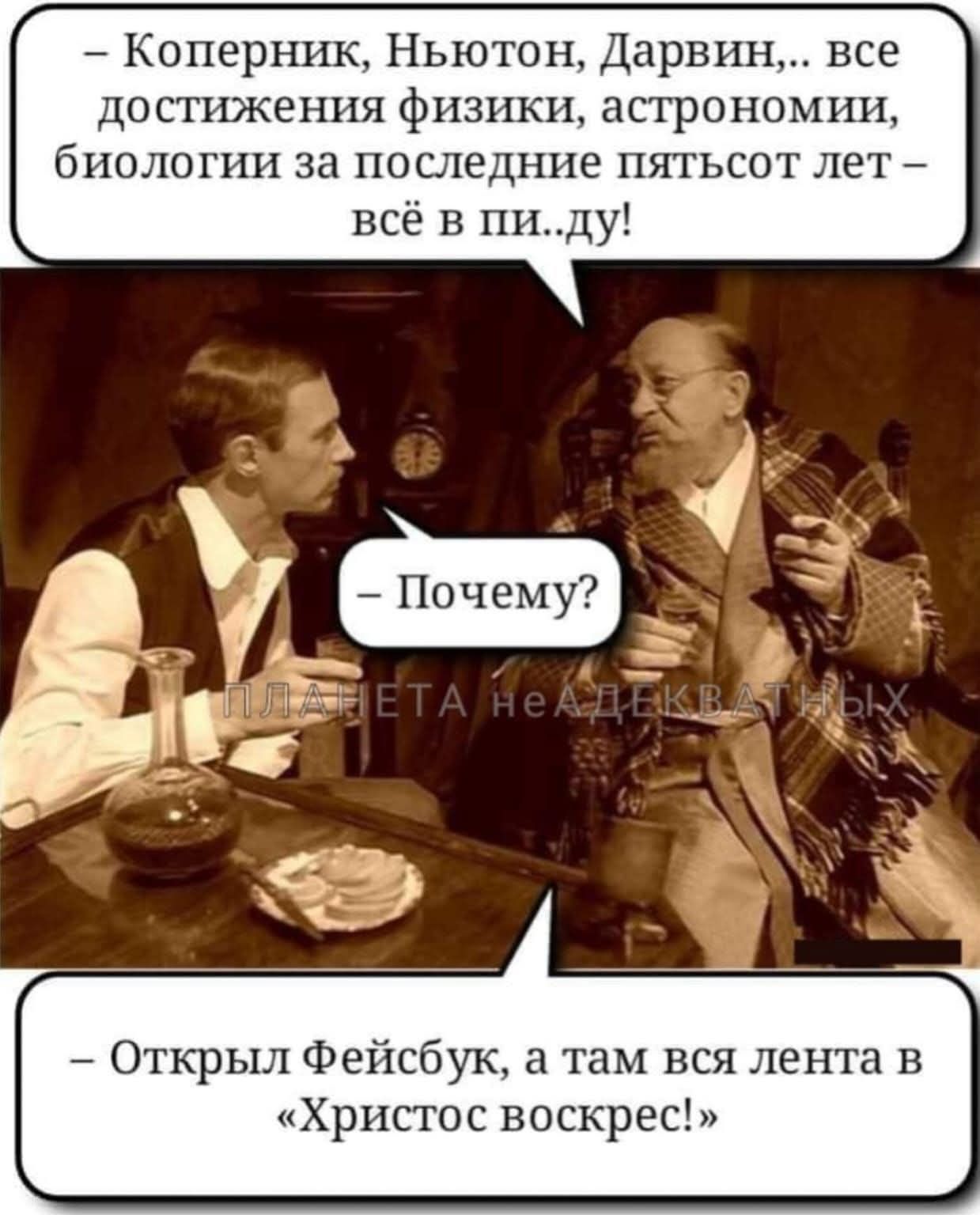 – Коперник, Ньютон, Дарвин,.. все достижения физики, астрономии, биологии за последние пятьсот лет – всё в пи..ду!
– Почему?
ПЛАНЕТА НЕАДЕКВАТНЫХ
– Открыл Фейсбук, а там вся лента в «Христос воскрес!»