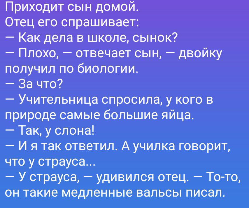 Приходит сын домой.
Отец его спрашивает:
— Как дела в школе, сынок?
— Плохо, — отвечает сын, — двойку получил по биологии.
— За что?
— Учительница спросила, у кого в природе самые большие яйца.
— Так, у слона!
— И я так ответил. А училка говорит, что у страуса...
— У страуса, — удивился отец. — То-то, он такие медленные вальсы писал.