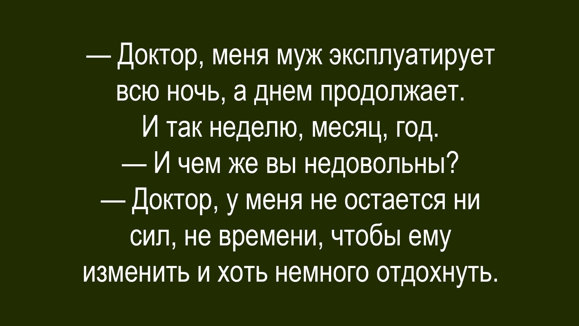 — Доктор, меня муж эксплуатирует всю ночь, а днем продолжает. И так неделю, месяц, год. — И чем же вы недовольны? — Доктор, у меня не остается ни сил, ни времени, чтобы ему изменить и хоть немного отдохнуть.