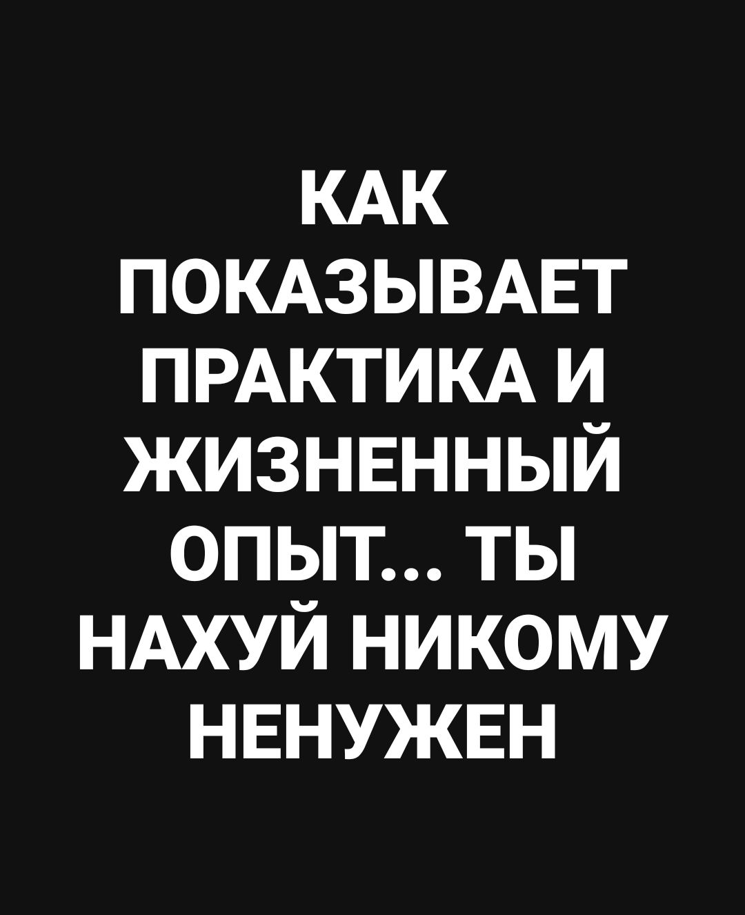 КАК ПОКАЗЫВАЕТ ПРАКТИКА И ЖИЗНЕННЫЙ ОПЫТ... ТЫ НАХУЙ НИКОМУ НЕНУЖЕН