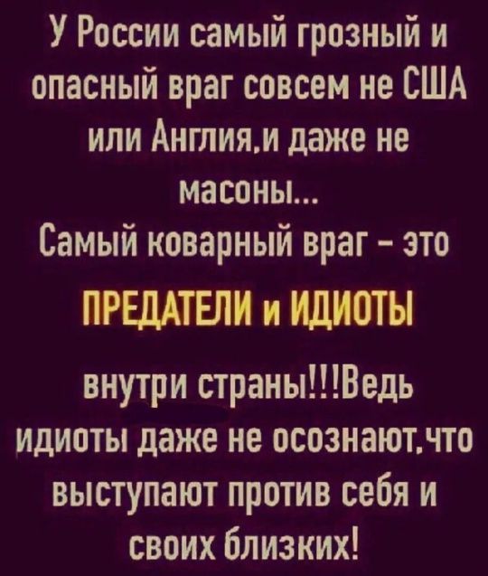 У России самый грозный и опасный враг совсем не США или Англия, и даже не масоны... Самый коварный враг - это ПРЕДАТЕЛИ и ИДИОТЫ внутри страны!!! Ведь идиоты даже не осознают, что выступают против себя и своих близких!