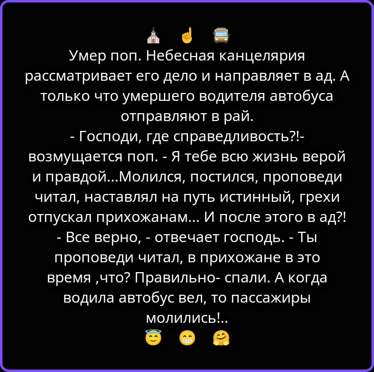Умер поп. Небесная канцелярия рассматривает его дело и направляет в ад. А только что умершего водителя автобуса отправляют в рай.
- Господи, где справедливость?!- возмущается поп. - Я тебе всю жизнь верой и правдой...Молился, постился, проповеди читал, наставлял на путь истинный, грехи отпускал прихожанам... И после этого в ад?!
- Все верно, -