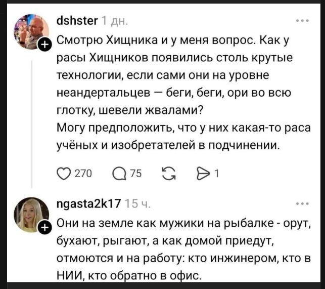 dshster 1 дн. Смотрю Хищника и у меня вопрос. Как у расы Хищников появились столь крутые технологии, если сами они на уровне неандертальцев – беги, беги, ори во всю глотку, шевели жвалами? Могу предположить, что у них какая-то раса учёных и изобретателей в подчинении. ngasta2k17 15 ч. Они на земле как мужики на рыбалке - орут, бухают, рыгают, а