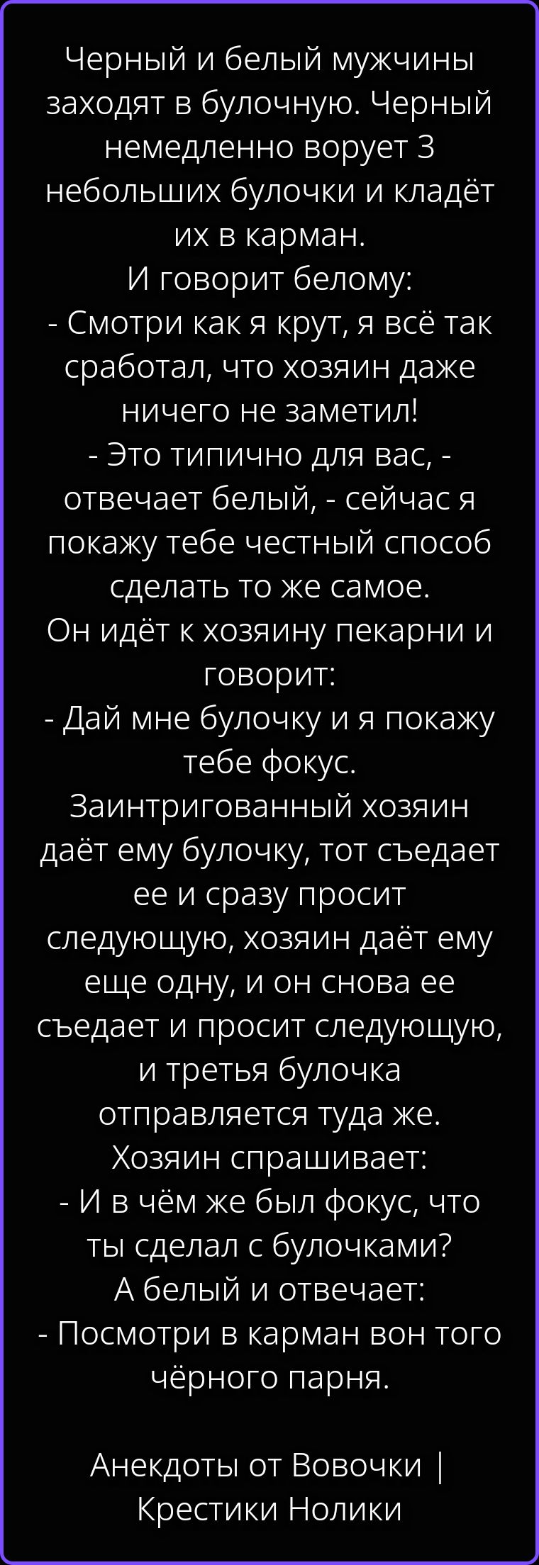 Черный и белый мужчины заходят в булочную. Черный немедленно ворует 3 небольших булочки и кладёт их в карман. И говорит белому: - Смотри как я крут, я всё так сработал, что хозяин даже ничего не заметил! - Это типично для вас, - отвечает белый, - сейчас я покажу тебе честный способ сделать то же самое. Он идёт к хозяину пекарни и говорит: - Дай