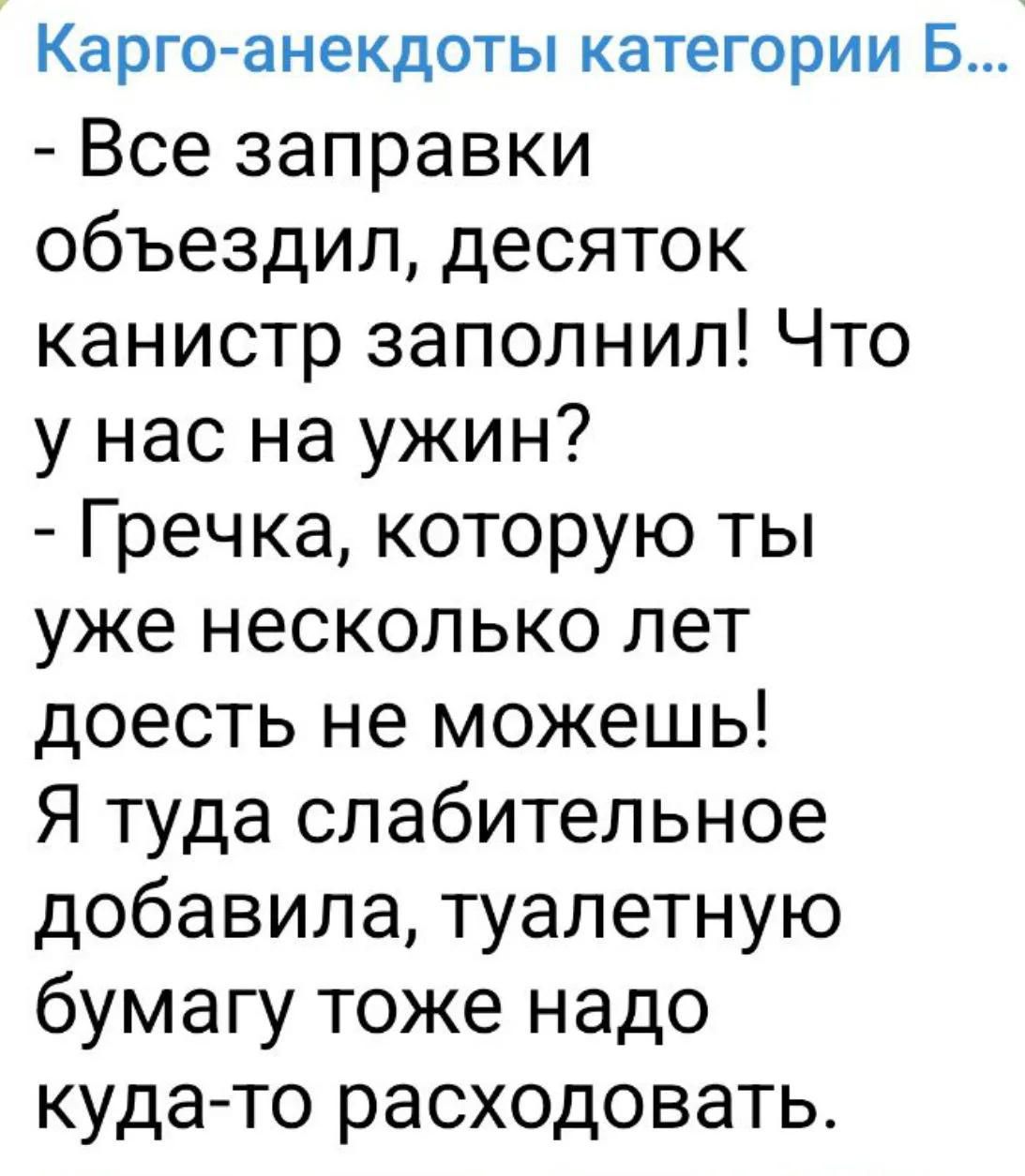 Карго-анекдоты категории Б...
- Все заправки объездил, десяток канистр заполнил! Что у нас на ужин?
- Гречка, которую ты уже несколько лет доесть не можешь! Я туда слабительное добавила, туалетную бумагу тоже надо куда-то расходовать.