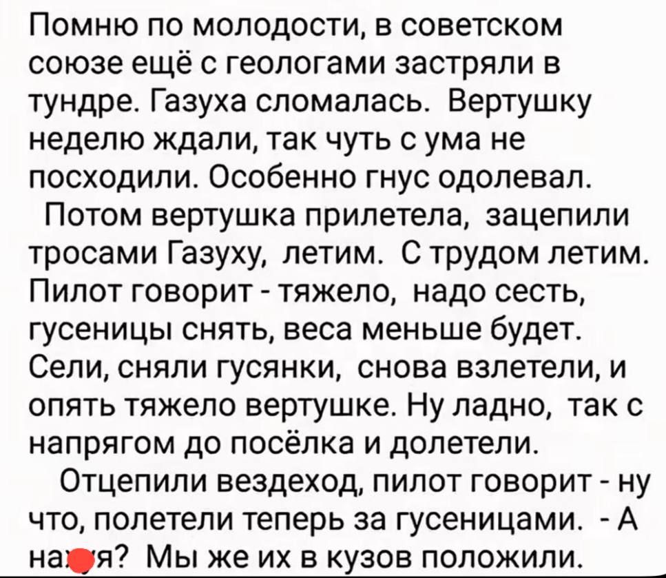 Помню по молодости, в советском союзе ещё с геологами застряли в тундре. Газуха сломалась. Вертушку неделю ждали, так чуть с ума не посходили. Особенно гнус одолевал. Потом вертушка прилетела, зацепили тросами Газуху, летим. С трудом летим. Пилот говорит - тяжело, надо сесть, гусеницы снять, веса меньше будет. Сели, сняли гусянки, снова взлетели,