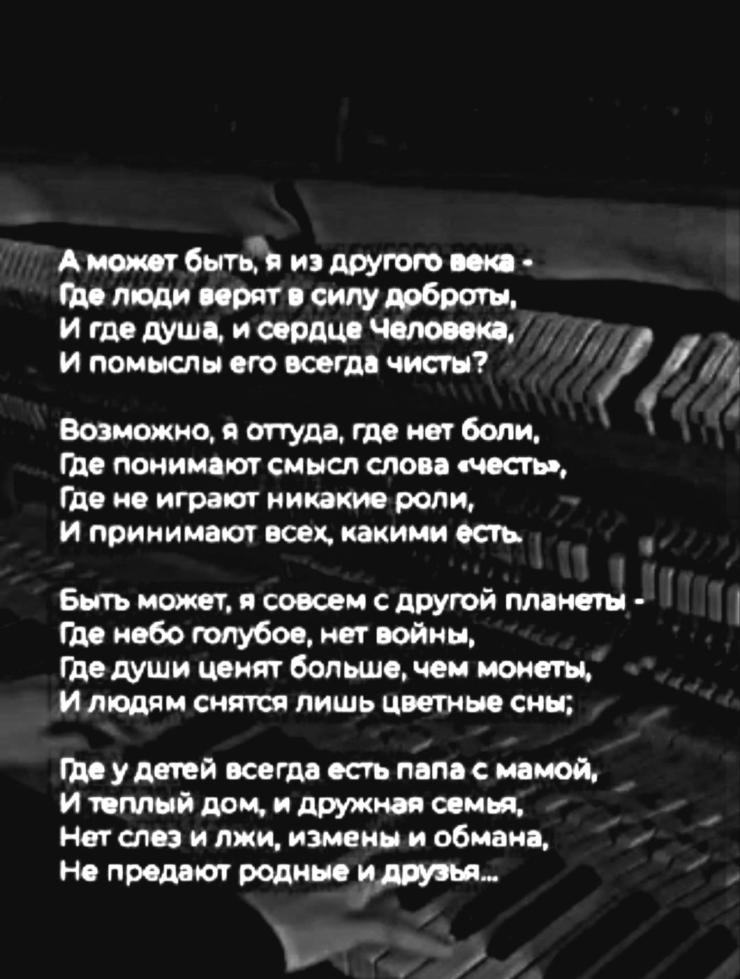 А может быть, я из другого века -
Где люди верят в силу доброты,
И где душа, и сердце Человека,
И помыслы его всегда чисты?

Возможно, я оттуда, где нет боли,
Где понимают смысл слова «честь»,
Где не играют никакие роли,
И принимают всех, какими есть.

Быть может, я совсем с другой планеты -
Где небо голубое, нет войны,
Где души ценят больше, чем