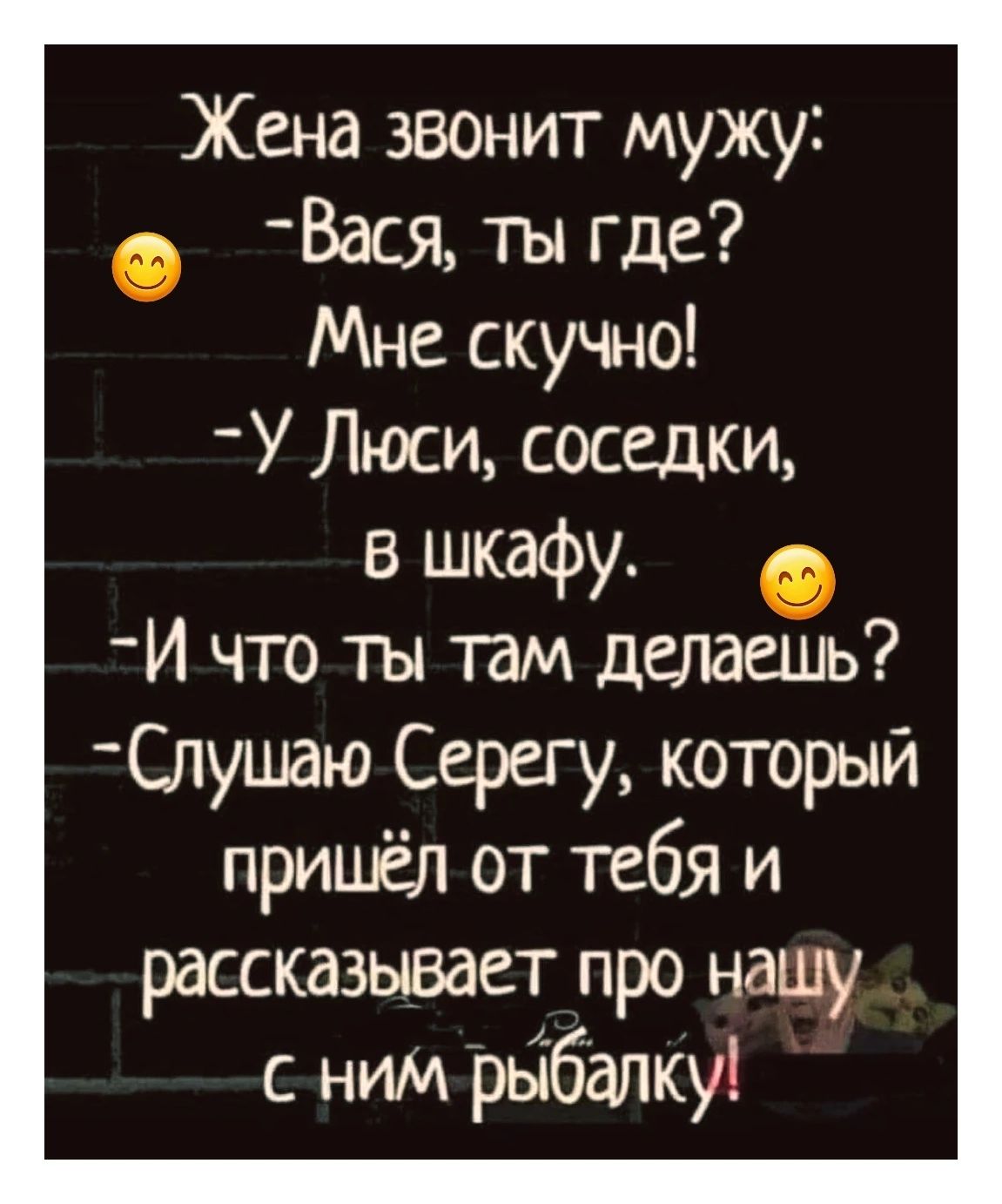 Жена звонит мужу: — Вася, ты где? Мне скучно! — У Люси, соседки, в шкафу. — И что ты там делаешь? — Слушаю Серегу, который пришёл от тебя и рассказывает про нашу с ним рыбалку!