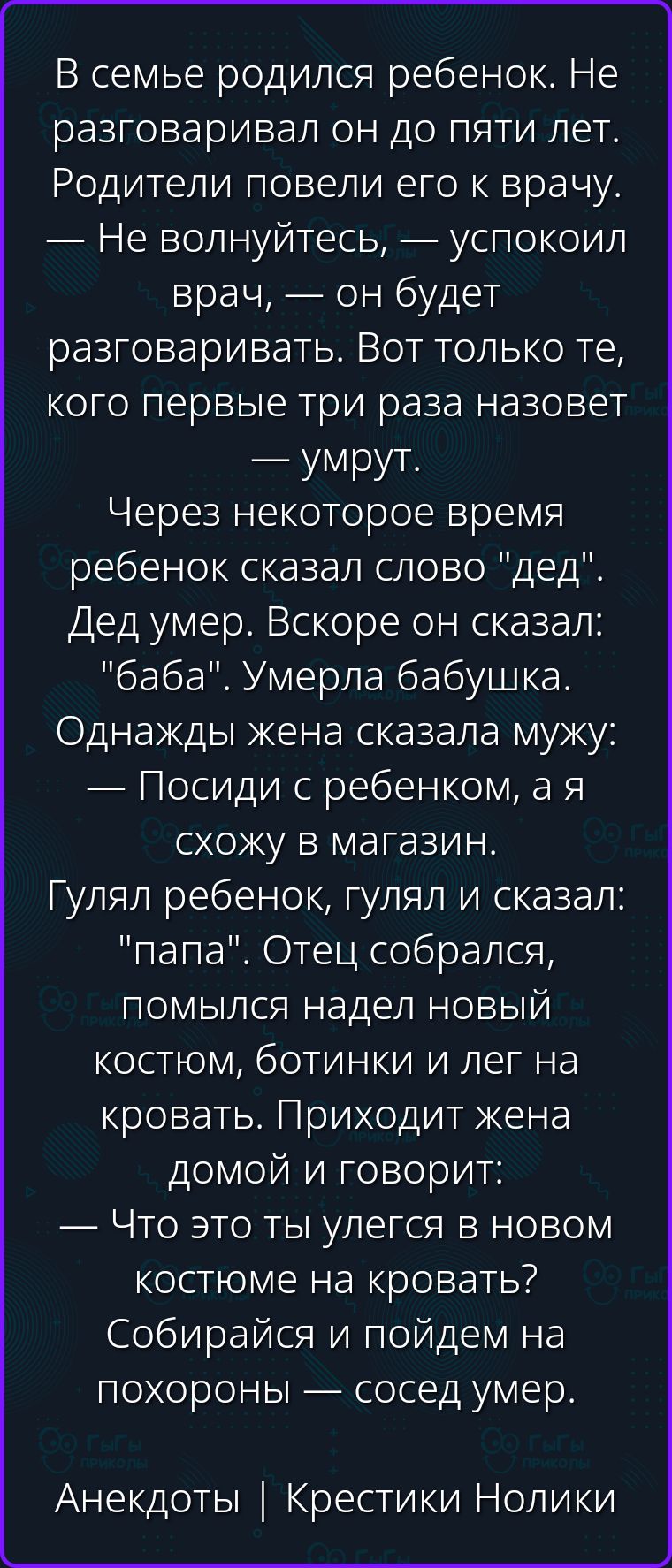 В семье родился ребенок. Не разговаривал он до пяти лет. Родители повели его к врачу. — Не волнуйтесь, — успокоил врач, — он будет разговаривать. Вот только те, кого первые три раза назовет — умрут. Через некоторое время ребенок сказал слово 