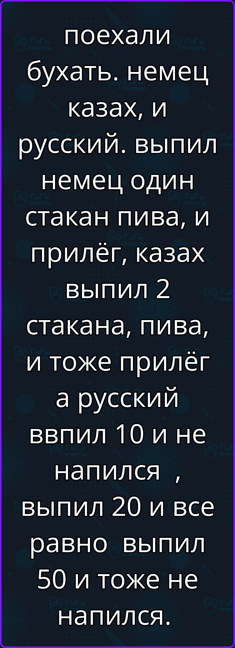 Поехали бухать. Немец, казах, и русский. Выпил немец один стакан пива, и прилёг, казах выпил 2 стакана пива, и тоже прилёг, а русский ввпил 10 и не напился, выпил 20 и все равно выпил 50 и тоже не напился.