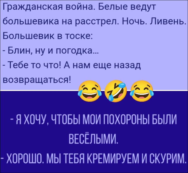 Гражданская война. Белые ведут большевика на расстрел. Ночь. Ливень. Большевик в тоске: - Блин, ну и погодка... - Тебе то что! А нам еще назад возвращаться!
- Я ХОЧУ, ЧТОБЫ МОИ ПОХОРОНЫ БЫЛИ ВЕСЁЛЫМИ.
- ХОРОШО. МЫ ТЕБЯ КРЕМИРУЕМ И СКУРИМ.