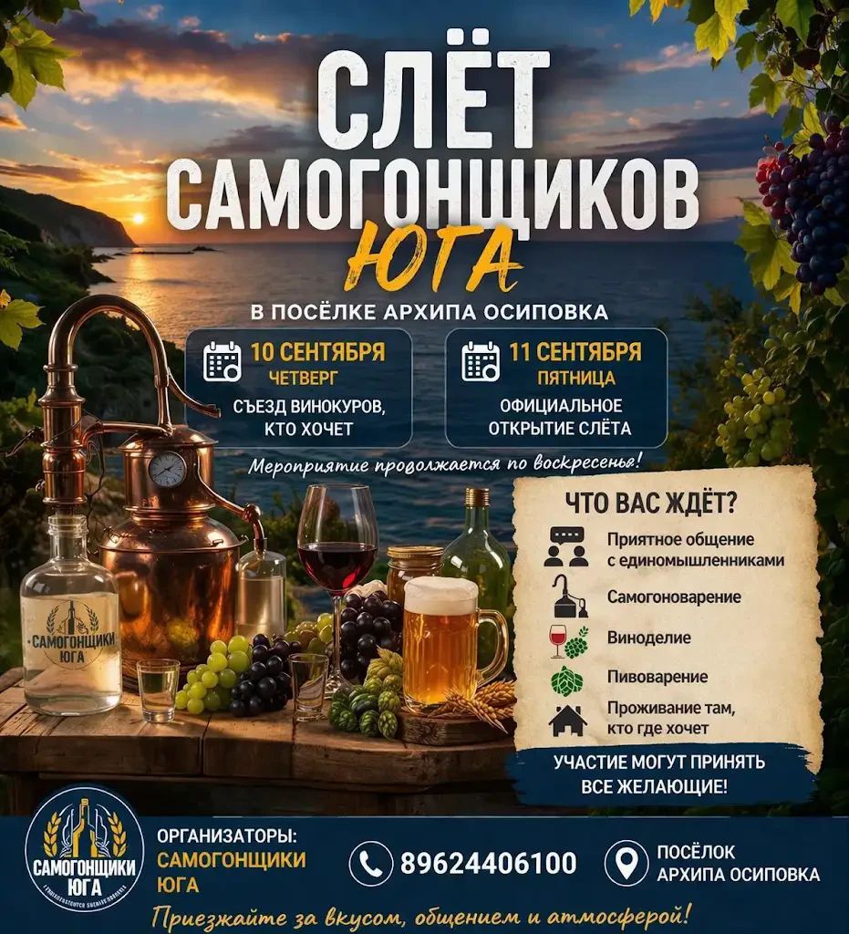 СЛЁТ САМОГОНЩИКОВ ЮГА В ПОСЁЛКЕ АРХИПА ОСИПОВКА 10 СЕНТЯБРЯ ЧЕТВЕРГ СЪЕЗД ВИНОКУРОВ КТО ХОЧЕТ 11 СЕНТЯБРЯ ПЯТНИЦА ОФИЦИАЛЬНОЕ ОТКРЫТИЕ СЛЁТА Мероприятие продолжается по воскресенья ЧТО ВАС ЖДЁТ Приятное общение с единомышленниками Самогоноварение Виноделие Пивоварение Проживание там кто где хочет УЧАСТИЕ МОГУТ ПРИНЯТЬ ВСЕ ЖЕЛАЮЩИЕ ОРГАНИЗАТОРЫ
