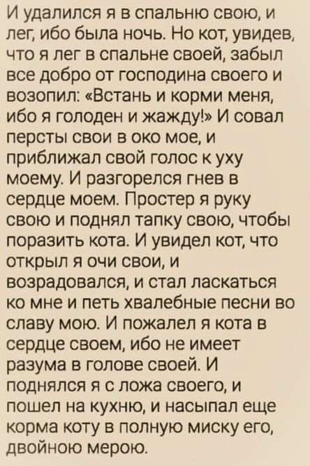 И удалился я в спальню свою, и лег, ибо была ночь. Но кот, увидев, что я лег в спальне своей, забыл все добро от господина своего и возопил: «Встань и корми меня, ибо я голоден и жажду!» И совал персты свои в око мое, и приближал свой голос к уху моему. И разгорелся гнев в сердце моем. Простер я руку свою и поднял тапку свою, чтобы поразить кота.