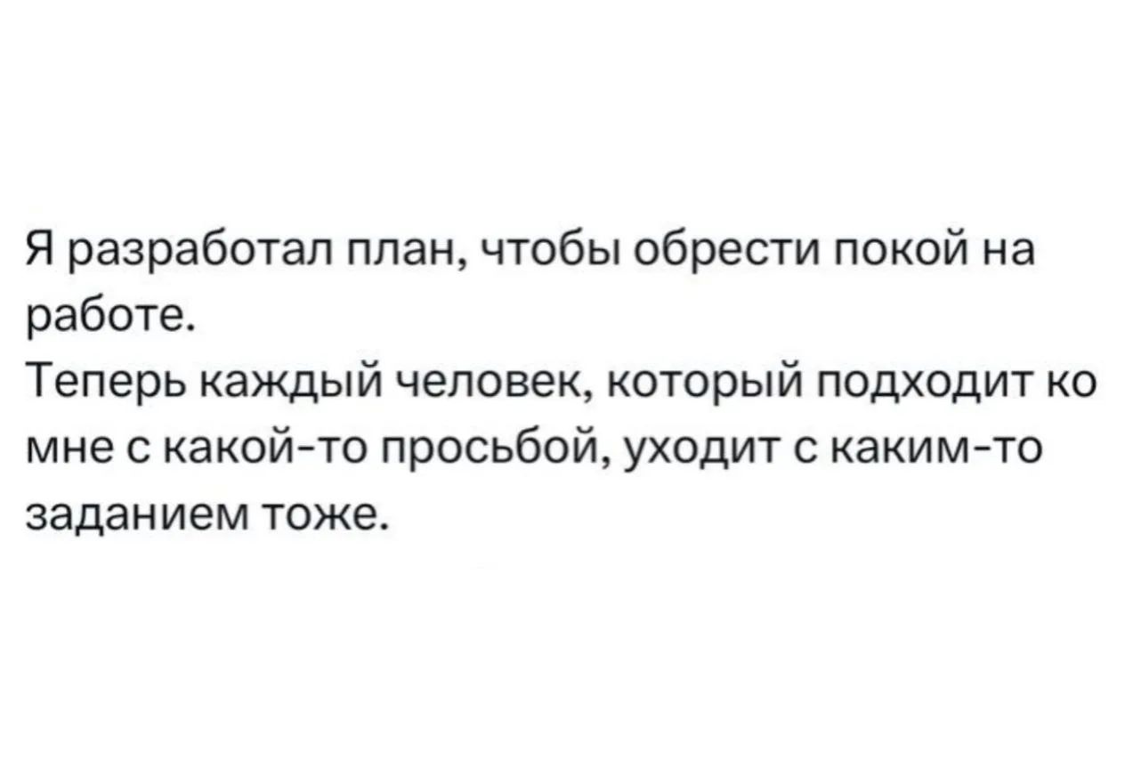 Я разработал план, чтобы обрести покой на работе. Теперь каждый человек, который подходит ко мне с какой-то просьбой, уходит с каким-то заданием тоже.