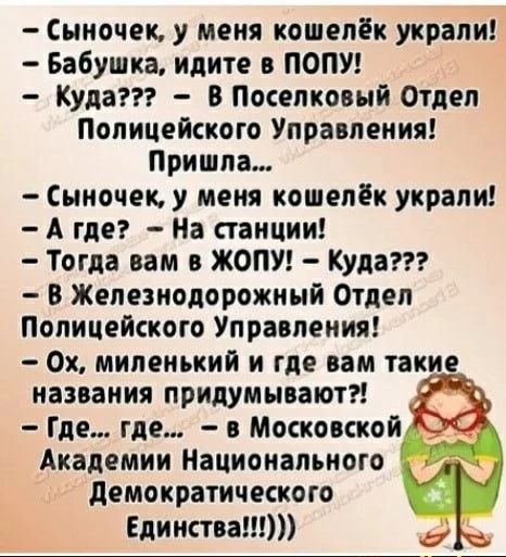 — Сыночек, у меня кошелёк украли!
— Бабушка, идите в попу!
— Куда??? — В Поселковый Отдел Полицейского Управления!
Пришла...
— Сыночек, у меня кошелёк украли!
— А где? — На станции!
— Тогда вам в жопу! — Куда???
— В Железнодорожный Отдел Полицейского Управления!
— Ох, миленький и где вам такие названия придумывают?!
— Где... где... — в Московской