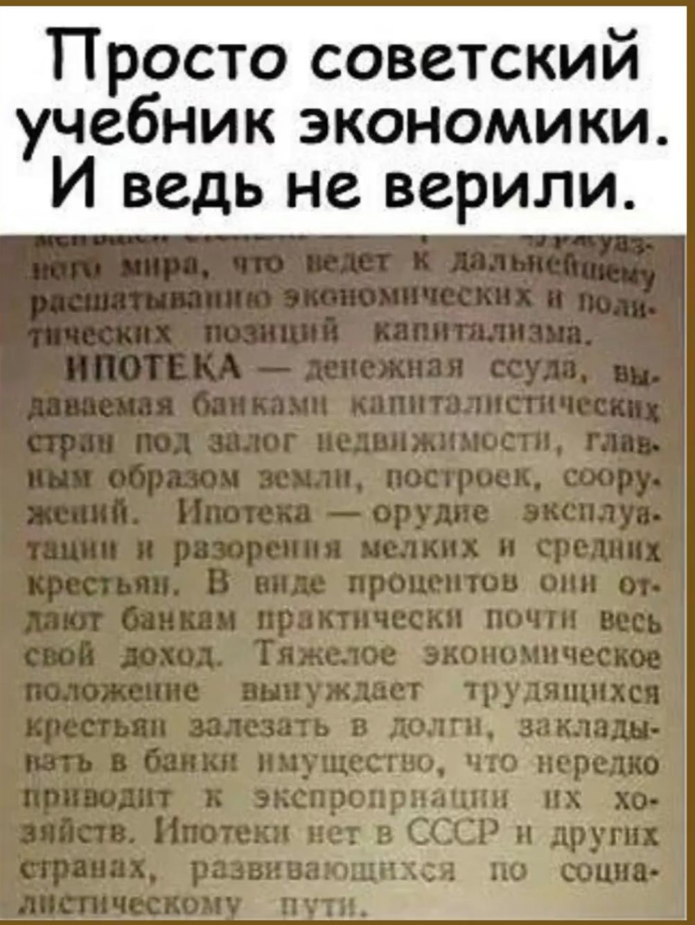 Просто советский учебник экономики. И ведь не верили. ИПОТЕКА — денежная ссуда, выдаваемая банками капиталистических стран под залог недвижимости, главным образом земли, построек, сооружений. Ипотека — орудие эксплуатации и разорения мелких и средних крестьян. В виде процентов они отдают банкам практически почти весь свой доход. Тяжелое