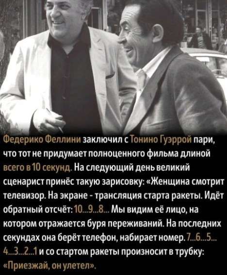 Федерико Феллини заключил с Тонино Гуэррой пари, что тот не придумает полноценного фильма длиной всего в 10 секунд. На следующий день великий сценарист принёс такую зарисовку: «Женщина смотрит телевизор. На экране - трансляция старта ракеты. Идёт обратный отсчёт: 10...9...8... Мы видим её лицо, на котором отражается буря переживаний. На последних