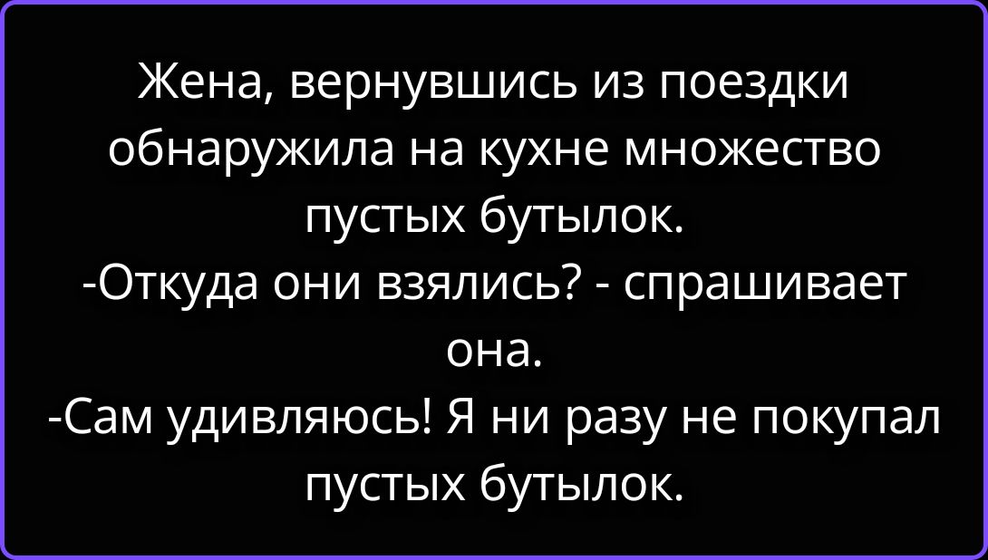 Жена, вернувшись из поездки обнаружила на кухне множество пустых бутылок. -Откуда они взялись? - спрашивает она. -Сам удивляюсь! Я ни разу не покупал пустых бутылок.