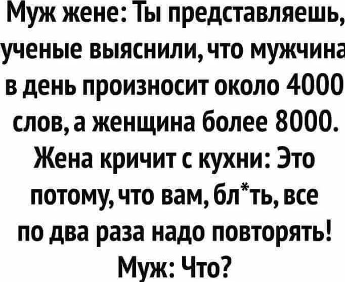 Муж жене: Ты представляешь, ученые выяснили, что мужчина в день произносит около 4000 слов, а женщина более 8000. Жена кричит с кухни: Это потому, что вам, бл*ть, все по два раза надо повторять! Муж: Что?