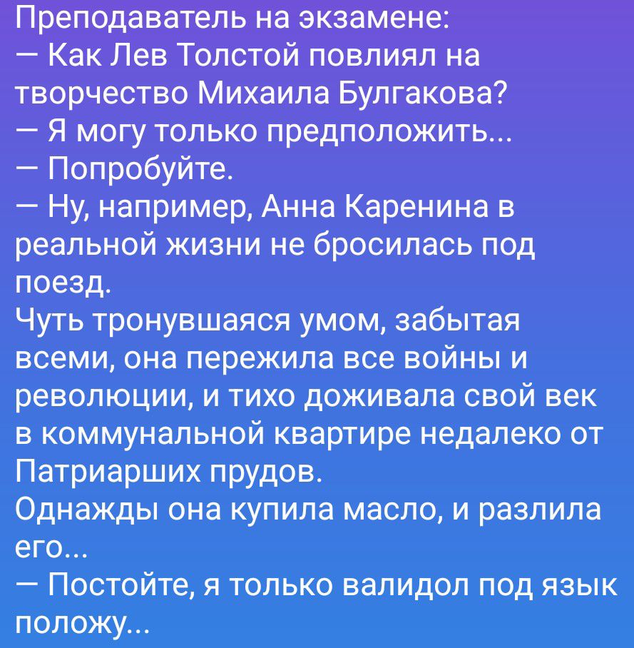 Преподаватель на экзамене:
— Как Лев Толстой повлиял на творчество Михаила Булгакова?
— Я могу только предположить...
— Попробуйте.
— Ну, например, Анна Каренина в реальной жизни не бросилась под поезд.
Чуть тронувшаяся умом, забытая всеми, она пережила все войны и революции, и тихо доживала свой век в коммунальной квартире недалеко от Патриарших