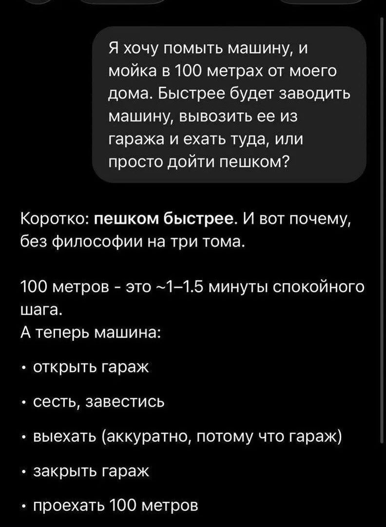 Я хочу помыть машину, и мойка в 100 метрах от моего дома. Быстрее будет заводить машину, вывозить ее из гаража и ехать туда, или просто дойти пешком? Коротко: пешком быстрее. И вот почему, без философии на три тома. 100 метров - это ~1-1.5 минуты спокойного шага. А теперь машина: открыть гараж, сесть, завестись, выехать (аккуратно, потому что