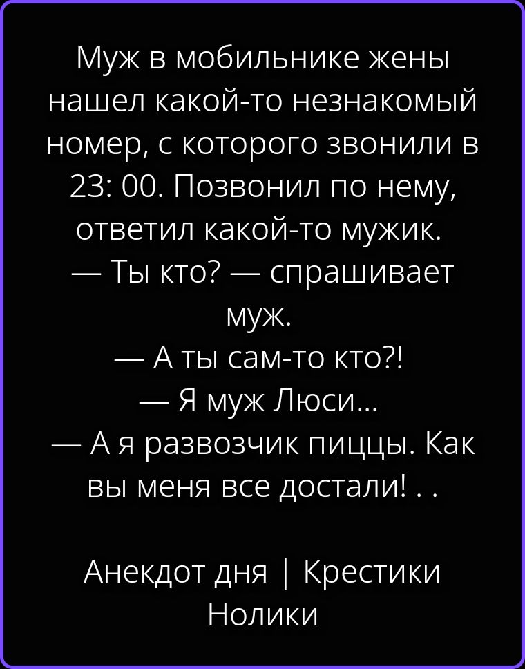 Муж в мобильнике жены нашел какой-то незнакомый номер, с которого звонили в 23:00. Позвонил по нему, ответил какой-то мужик. — Ты кто? — спрашивает муж. — А ты сам-то кто?! — Я муж Люси... — А я развозчик пиццы. Как вы меня все достали! . . Анекдот дня | Крестики Нолики