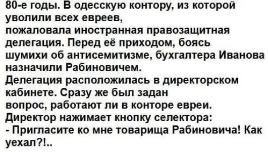 80-е годы. В одесскую контору, из которой уволили всех евреев, пожаловала иностранная правозащитная делегация. Перед её приходом, боясь шумихи об антисемитизме, бухгалтера Иванова назначили Рабиновичем. Делегация расположилась в директорском кабинете. Сразу же был задан вопрос, работают ли в конторе евреи. Директор нажимает кнопку селектора: -