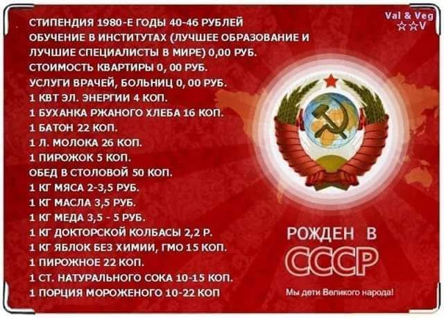 СТИПЕНДИЯ 1980-Е ГОДЫ 40-46 РУБЛЕЙ. ОБУЧЕНИЕ В ИНСТИТУТАХ (ЛУЧШЕЕ ОБРАЗОВАНИЕ И ЛУЧШИЕ СПЕЦИАЛИСТЫ В МИРЕ) 0,00 РУБ. СТОИМОСТЬ КВАРТИРЫ 0,00 РУБ. УСЛУГИ ВРАЧЕЙ, БОЛЬНИЦ 0,00 РУБ. 1 КВТ ЭЛ. ЭНЕРГИИ 4 КОП. 1 БУХАНКА РЖАНОГО ХЛЕБА 16 КОП. 1 БАТОН 22 КОП. 1 Л. МОЛОКА 26 КОП. 1 ПИРОЖОК 5 КОП. ОБЕД В СТОЛОВОЙ 50 КОП. 1 КГ МЯСА 2-3,5 РУБ. 1 КГ МАСЛА 3,5