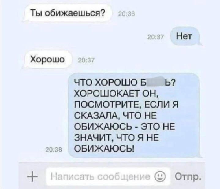 Ты обижаешься? 20:36 Нет 20:37 Хорошо 20:37 ЧТО ХОРОШО Б... Б? ХОРОШОКАЕТ ОН, ПОСМОТРИТЕ, ЕСЛИ Я СКАЗАЛА, ЧТО НЕ ОБИЖАЮСЬ - ЭТО НЕ ЗНАЧИТ, ЧТО Я НЕ ОБИЖАЮСЬ! 20:38 Написать сообщение Отпр.