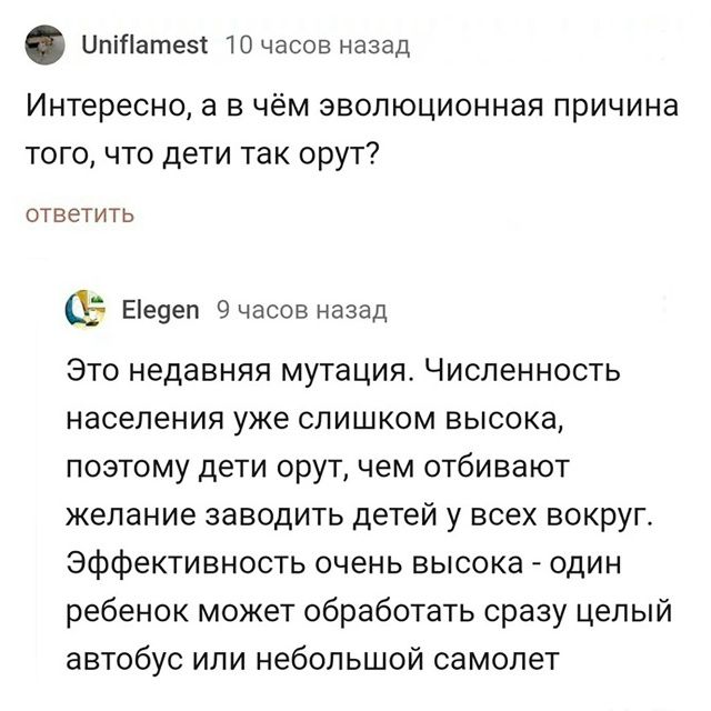 Uniflamest 10 часов назад Интересно, а в чём эволюционная причина того, что дети так орут? ответить Elegen 9 часов назад Это недавняя мутация. Численность населения уже слишком высока, поэтому дети орут, чем отбивают желание заводить детей у всех вокруг. Эффективность очень высока - один ребенок может обработать сразу целый автобус или небольшой