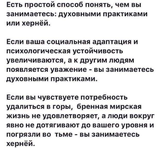 Есть простой способ понять, чем вы занимаетесь: духовными практиками или хернёй.
Если ваша социальная адаптация и психологическая устойчивость увеличиваются, а к другим людям появляется уважение - вы занимаетесь духовными практиками.
Если вы чувствуете потребность удалиться в горы, бренная мирская жизнь не удовлетворяет, а люди вокруг явно не
