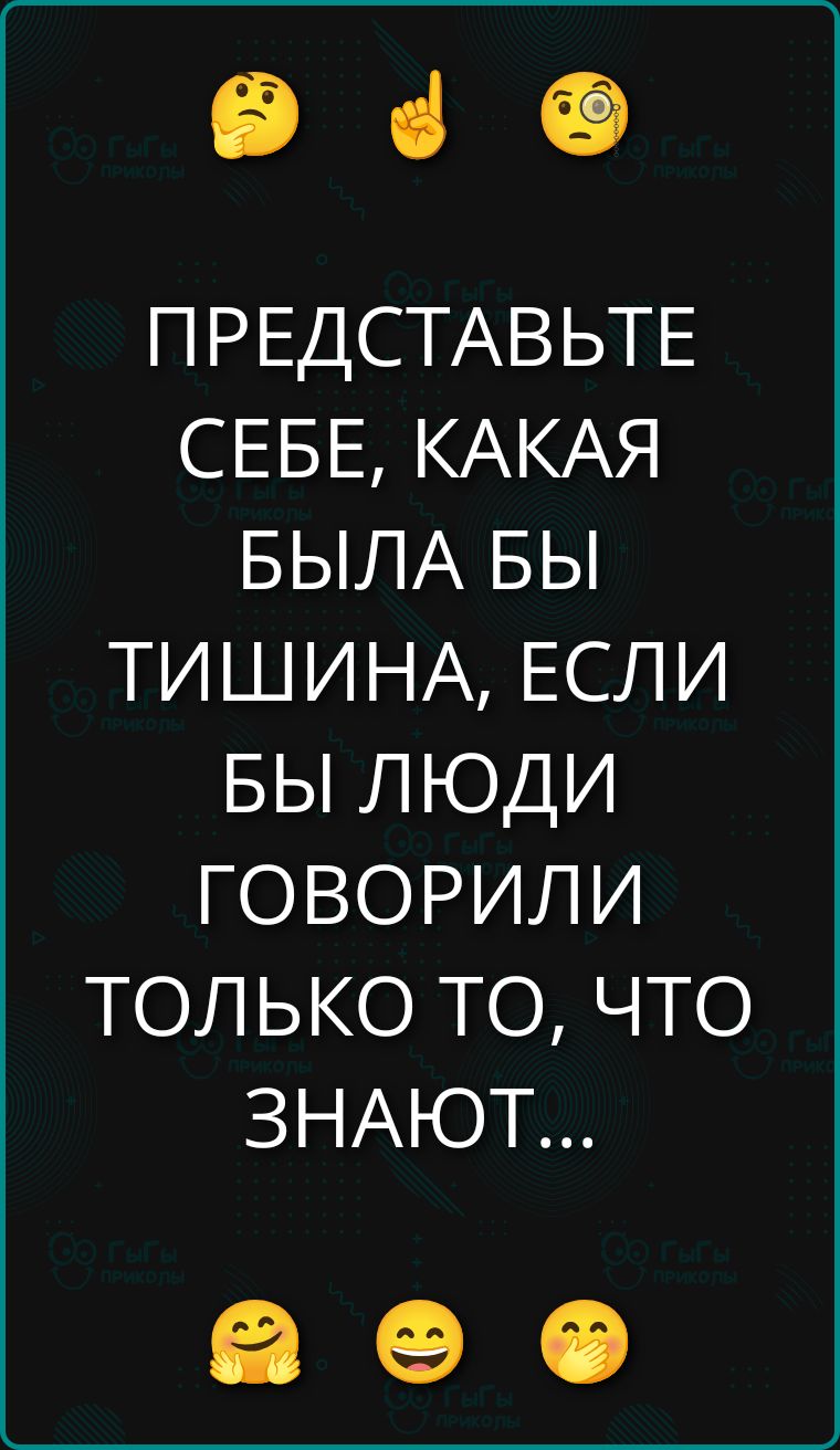 ПРЕДСТАВЬТЕ СЕБЕ, КАКАЯ БЫЛА БЫ ТИШИНА, ЕСЛИ БЫ ЛЮДИ ГОВОРИЛИ ТОЛЬКО ТО, ЧТО ЗНАЮТ...